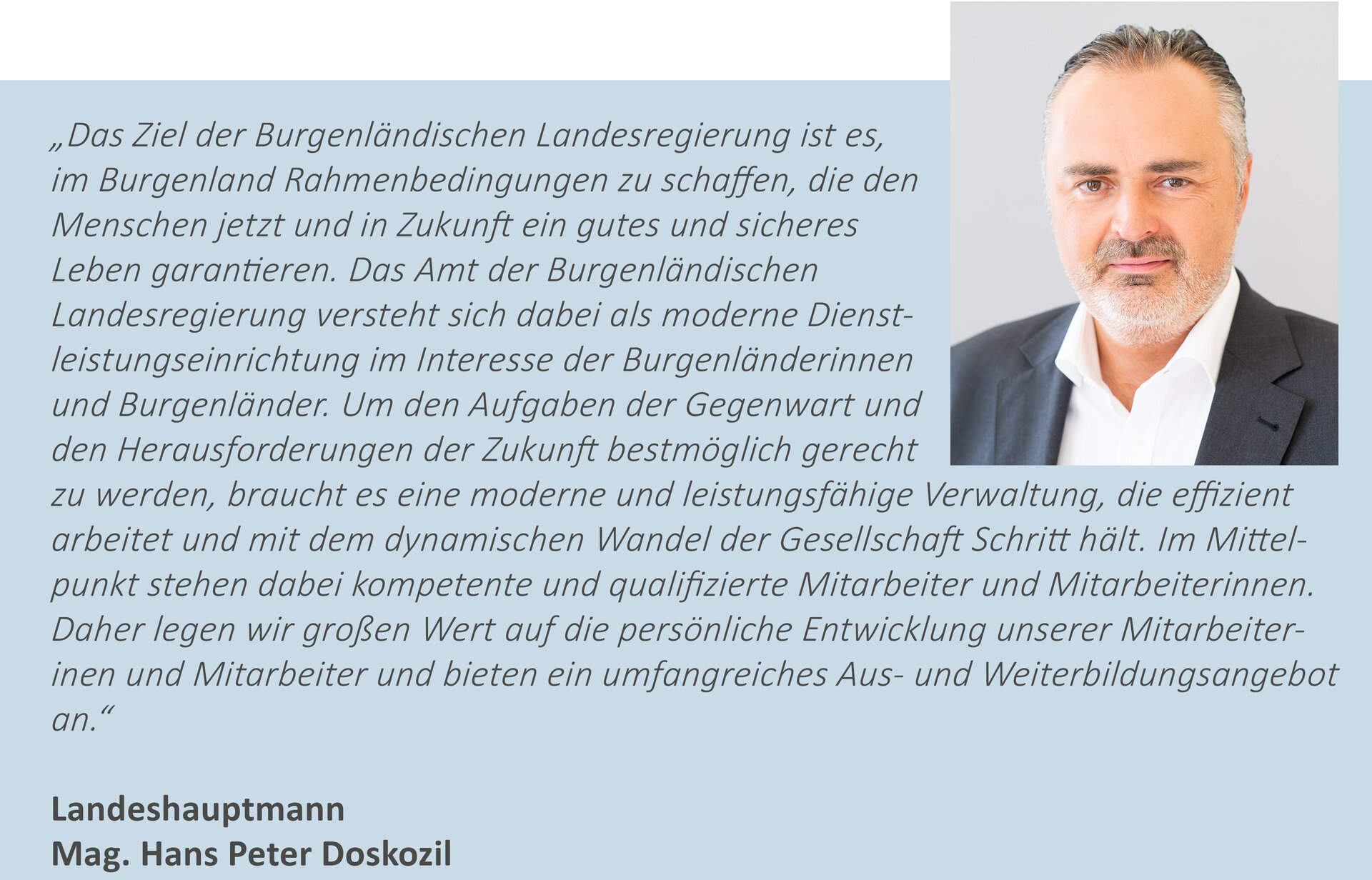 Zitat LH Doskozil - "Das Ziel der Burgenländischen Landesregierung ist es, im Burgenland Rahmenbedingungen zu schaffen, die den Menschen jetzt und in Zukunft ein gutes und sicheres Leben garantieren. Das Amt der Burgenländischen Landesregierung versteht sich dabei als moderne Dienstleistungseinrichtung im Interesse der Burgenländerinnen und Burgenländer. Um den Aufgaben der Gegenwart und den Herausforderungen der Zukunft bestmöglich gerecht zu werden, braucht es eine moderne und leistungsfähige Verwaltung, die effizient arbeitet und mit dem dynamischen Wandel der Gesellschaft Schritt hält. Im Mittelpunkt stehen dabei kompetente und qualifizierte Mitarbeiter und Mitarbeiterinnen. Daher legen wir großen Wert auf die persönliche Entwicklung unserer Mitarbeiterinnen und Mitarbeiter und bieten ein umfangreiches Aus- und Weiterbildungsangebot an." Landeshauptmann Mag. Hans Peter Doskozil